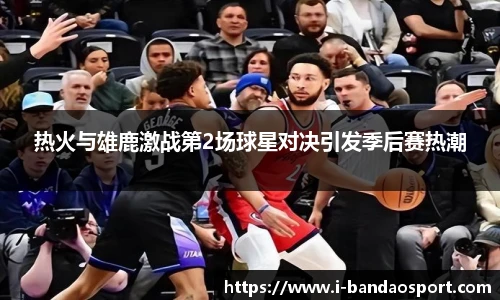 热火与雄鹿激战第2场球星对决引发季后赛热潮
